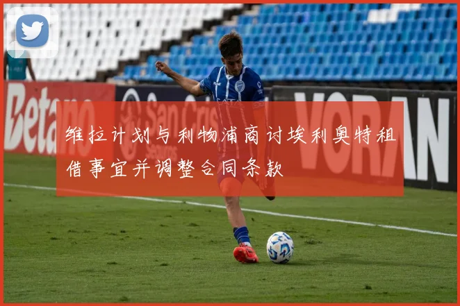 维拉计划与利物浦商讨埃利奥特租借事宜并调整合同条款