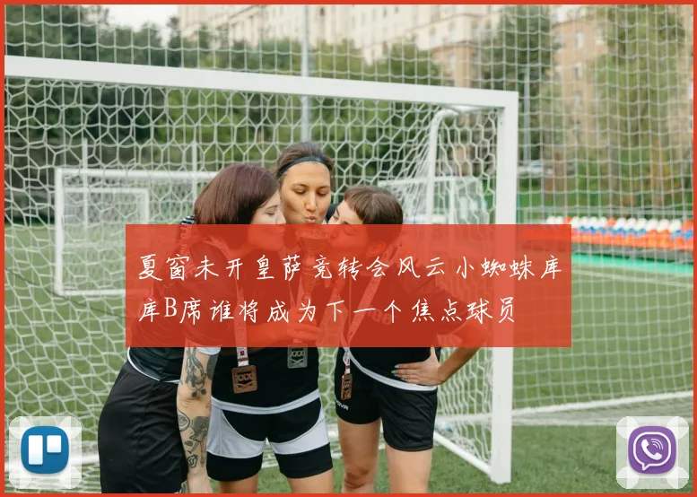夏窗未开皇萨竞转会风云小蜘蛛库库B席谁将成为下一个焦点球员