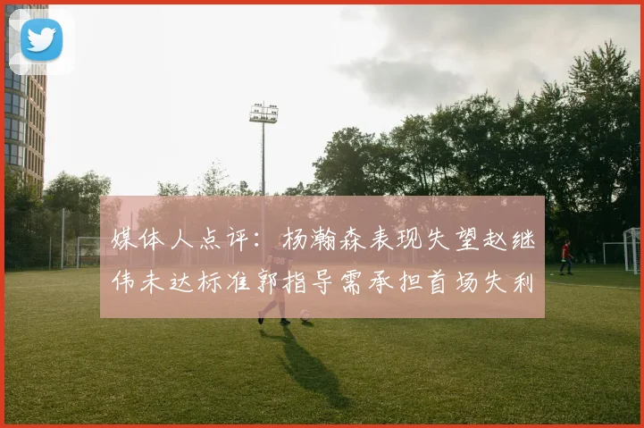 媒体人点评：杨瀚森表现失望赵继伟未达标准郭指导需承担首场失利责任
