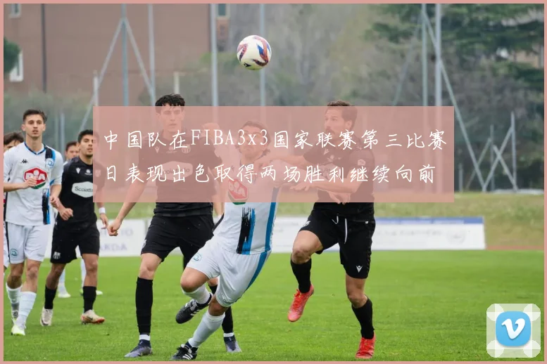 中国队在FIBA3x3国家联赛第三比赛日表现出色取得两场胜利继续向前迈进