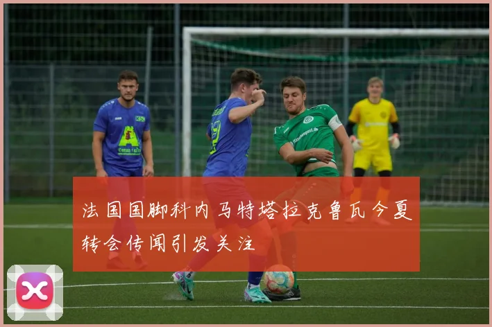 法国国脚科内马特塔拉克鲁瓦今夏转会传闻引发关注
