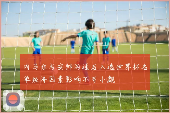 内马尔与安帅沟通后入选世界杯名单经济因素影响不可小觑