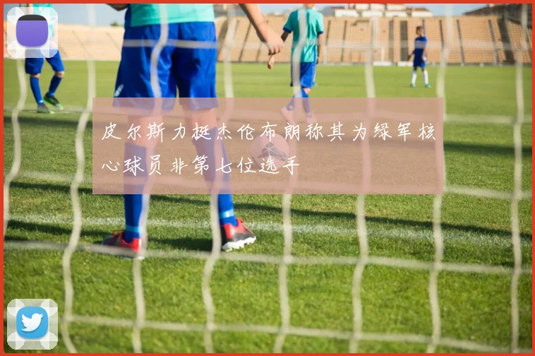 皮尔斯力挺杰伦布朗称其为绿军核心球员非第七位选手
