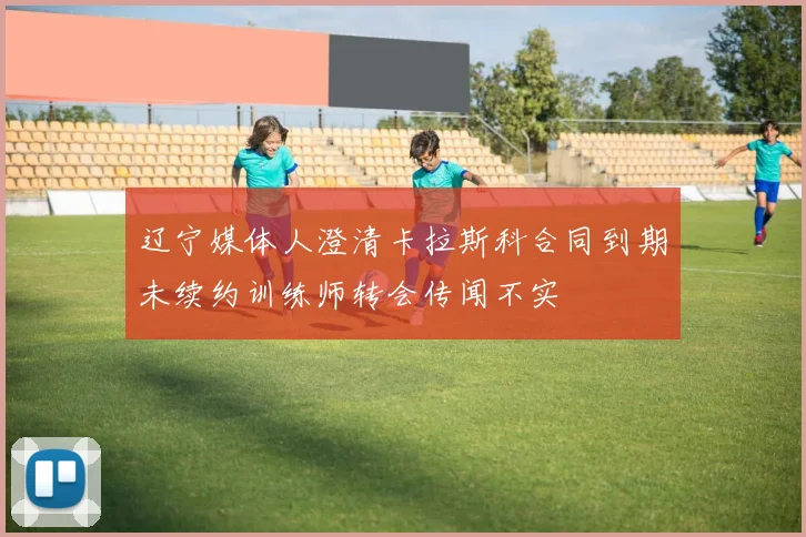 辽宁媒体人澄清卡拉斯科合同到期未续约训练师转会传闻不实