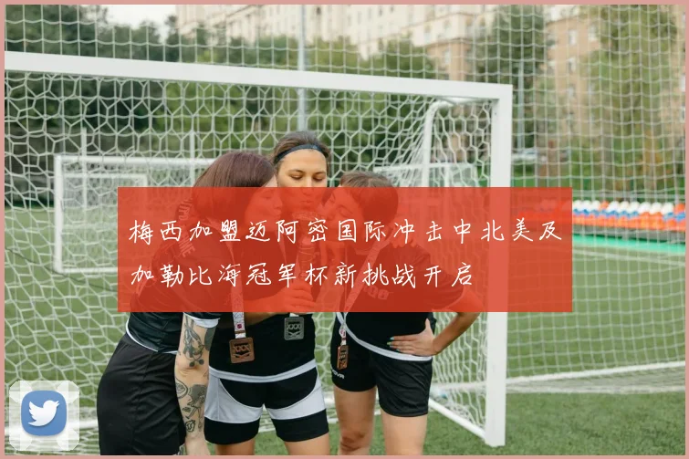 梅西加盟迈阿密国际冲击中北美及加勒比海冠军杯新挑战开启