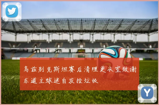 乌兹别克斯坦赛后清理更衣室致谢东道主球迷自发捡垃圾