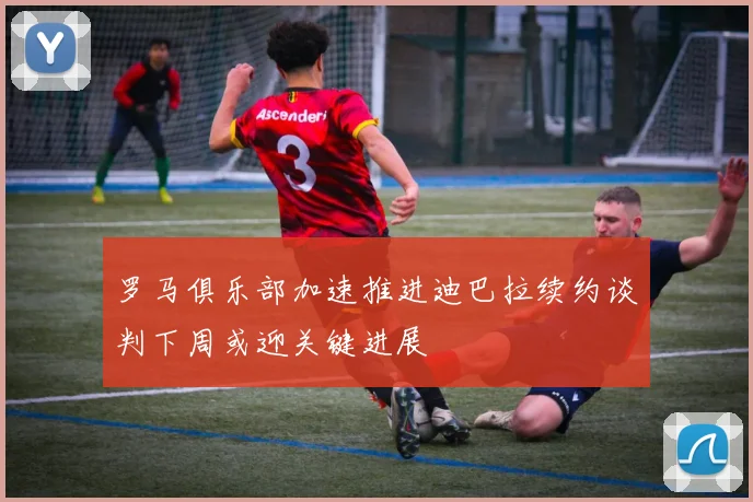 罗马俱乐部加速推进迪巴拉续约谈判下周或迎关键进展
