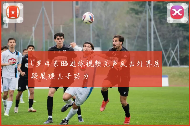 C罗母亲晒进球视频无声反击外界质疑展现儿子实力