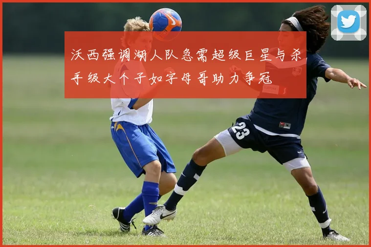 沃西强调湖人队急需超级巨星与杀手级大个子如字母哥助力争冠