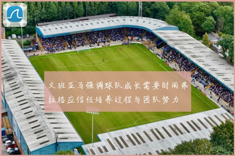 文班亚马强调球队成长需要时间弗拉格应信任培养过程与团队努力